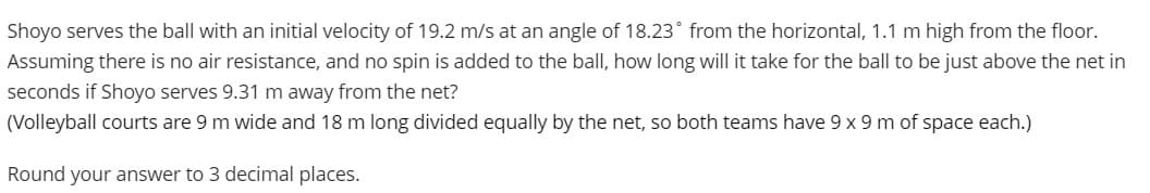 Shoyo serves the ball with an initial velocity of 19.2 m/s at an angle of 18.23° from the horizontal, 1.1 m high from the floor.
Assuming there is no air resistance, and no spin is added to the ball, how long will it take for the ball to be just above the net in
seconds if Shoyo serves 9.31 m away from the net?
(Volleyball courts are 9 m wide and 18 m long divided equally by the net, so both teams have 9 x 9 m of space each.)
Round your answer to 3 decimal places.