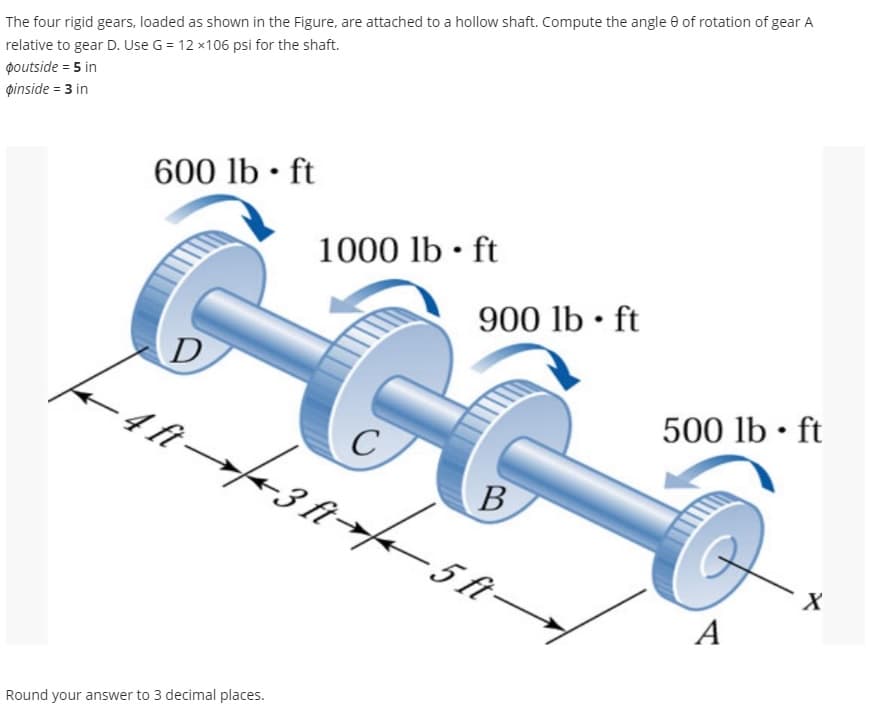 The four rigid gears, loaded as shown in the Figure, are attached to a hollow shaft. Compute the angle 9 of rotation of gear A
relative to gear D. Use G = 12 x106 psi for the shaft.
poutside = 5 in
pinside = 3 in
600 lb ft
D
4 ft-
1000 lb-ft
Round your answer to 3 decimal places.
G
B
18+/+38+/- 51
f
900 lb-ft
C
-5 ft-
500 lb-ft
A
X