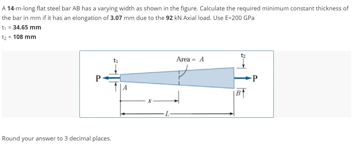 A 14-m-long flat steel bar AB has a varying width as shown in the figure. Calculate the required minimum constant thickness of
the bar in mm if it has an elongation of 3.07 mm due to the 92 kN Axial load. Use E=200 GPa
t₁ = 34.65 mm
t₂ = 108 mm
Round your answer to 3 decimal places.
A
Area A
t₂
B↑
P