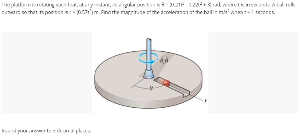 The platform is rotating such that, at any instant, its angular position is 0 = (0.21t³ - 0.22t² + 3) rad, where t is in seconds. A ball rolls
outward so that its position is r = (0.57t3) m. Find the magnitude of the acceleration of the ball in m/s² when t = 1 seconds.
Round your answer to 3 decimal places.