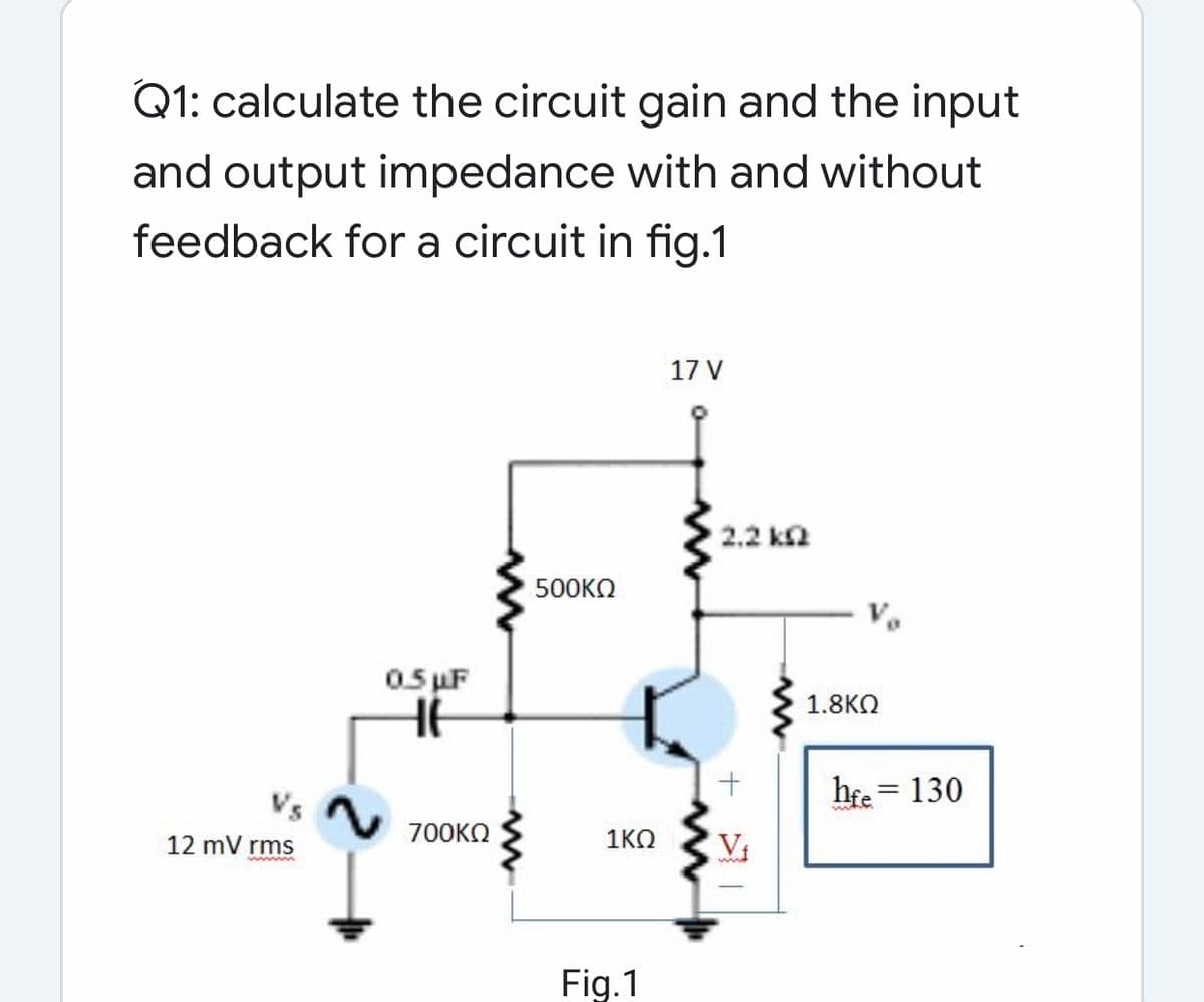 Q1: calculate the circuit gain and the input
and output impedance with and without
feedback for a circuit in fig.1
17 V
2.2 ka
500KO
V.
0. uF
1.8KO
hfe = 130
12 mV rms
700KO
1KO
Vi
Fig.1
+
