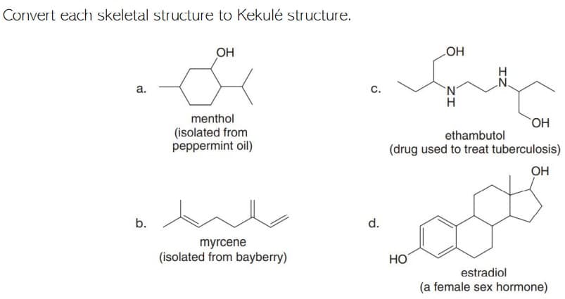 Convert each skeletal structure to Kekulé structure.
OH
HO
а.
с.
H
menthol
(isolated from
peppermint oil)
ethambutol
(drug used to treat tuberculosis)
OH
b.
d.
myrcene
(isolated from bayberry)
HO
estradiol
(a female sex hormone)
IZ

