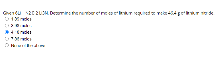 Given 6Li + N2 0 2 LI3N, Determine the number of moles of lithium required to make 46.4 g of lithium nitride.
O 1.89 moles
3.98 moles
4.18 moles
7.86 moles
O None of the above
