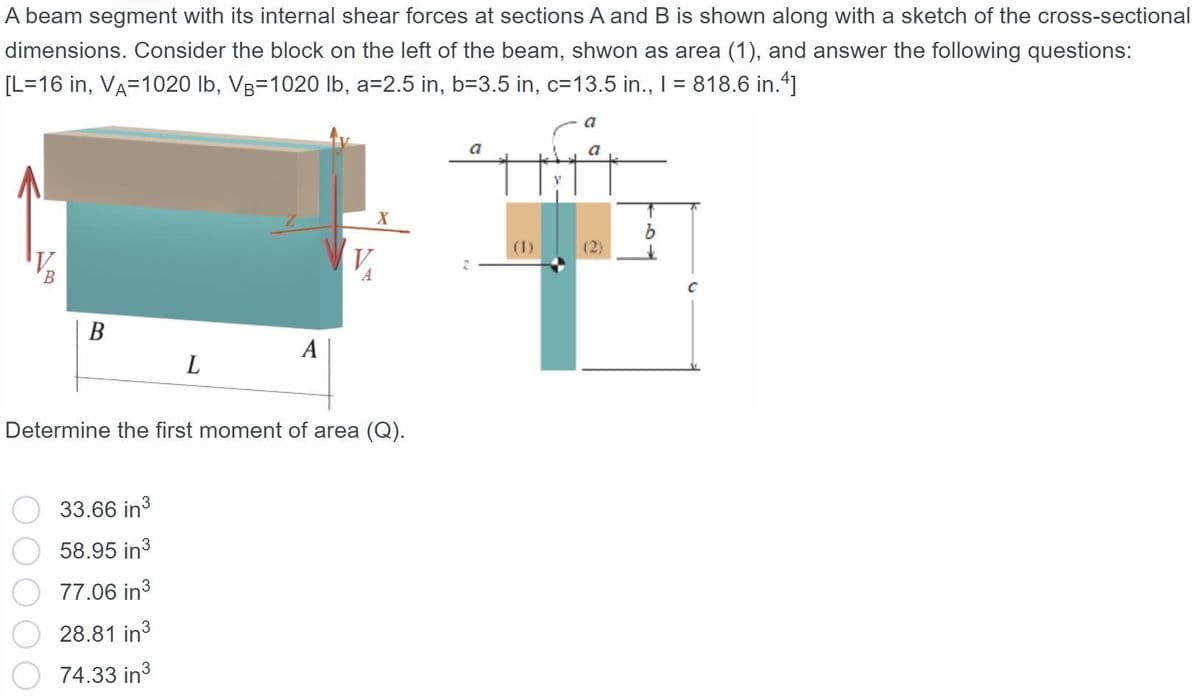 A beam segment with its internal shear forces at sections A and B is shown along with a sketch of the cross-sectional
dimensions. Consider the block on the left of the beam, shwon as area (1), and answer the following questions:
[L=16 in, VA=1020 lb, Vg=1020 lb, a=2.5 in, b=3.5 in, c=13.5 in., I = 818.6 in."]
a
a
a
(2)
V.
B
В
A
L
Determine the first moment of area (Q).
33.66 in3
58.95 in3
77.06 in3
28.81 in3
74.33 in3
