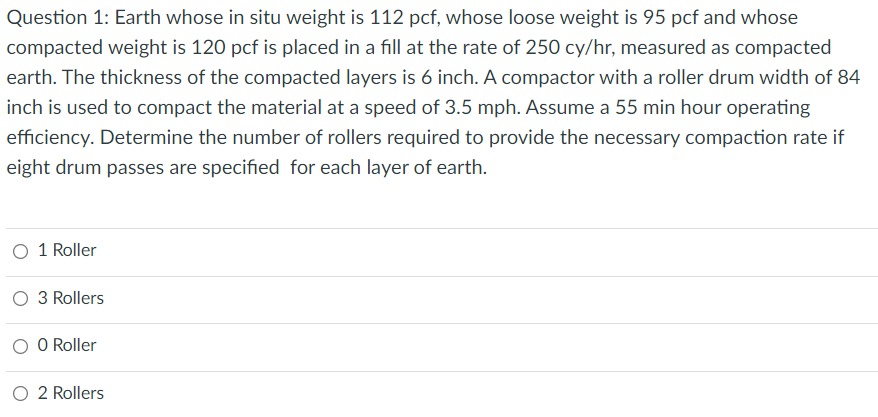 Question 1: Earth whose in situ weight is 112 pcf, whose loose weight is 95 pcf and whose
compacted weight is 120 pcf is placed in a fill at the rate of 250 cy/hr, measured as compacted
earth. The thickness of the compacted layers is 6 inch. A compactor with a roller drum width of 84
inch is used to compact the material at a speed of 3.5 mph. Assume a 55 min hour operating
efficiency. Determine the number of rollers required to provide the necessary compaction rate if
eight drum passes are specified for each layer of earth.
O 1 Roller
O 3 Rollers
O O Roller
O 2 Rollers
