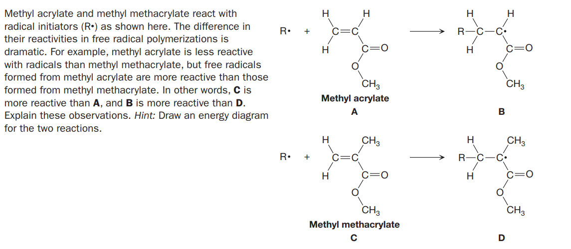 Methyl acrylate and methyl methacrylate react with
radical initiators (R•) as shown here. The difference in
their reactivities in free radical polymerizations is
dramatic. For example, methyl acrylate is less reactive
with radicals than methyl methacrylate, but free radicals
formed from methyl acrylate are more reactive than those
formed from methyl methacrylate. In other words, C is
more reactive than A, and B is more reactive than D.
Explain these observations. Hint: Draw an energy diagram
H
H
R•
R-C
C•
H
c=0
H
CH3
CH3
Methyl acrylate
for the two reactions.
H
CH3
CH3
R•
+
R-C
C•
H
c=0
H.
CH3
CH3
Methyl methacrylate
