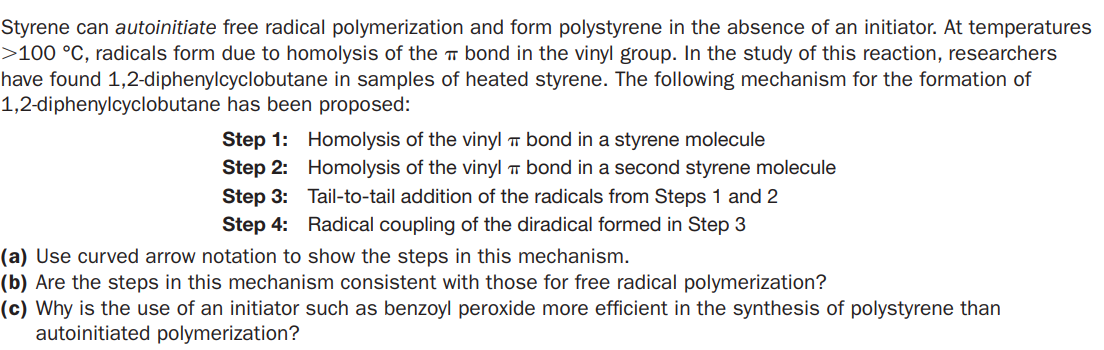 Styrene can autoinitiate free radical polymerization and form polystyrene in the absence of an initiator. At temperatures
>100 °C, radicals form due to homolysis of the T bond in the vinyl group. In the study of this reaction, researchers
have found 1,2-diphenylcyclobutane in samples of heated styrene. The following mechanism for the formation of
1,2-diphenylcyclobutane has been proposed:
Step 1: Homolysis of the vinyl T bond in a styrene molecule
Step 2: Homolysis of the vinyl T bond in a second styrene molecule
Step 3: Tail-to-tail addition of the radicals from Steps 1 and 2
Step 4: Radical coupling of the diradical formed in Step 3
(a) Use curved arrow notation to show the steps in this mechanism.
(b) Are the steps in this mechanism consistent with those for free radical polymerization?
(c) Why is the use of an initiator such as benzoyl peroxide more efficient in the synthesis of polystyrene than
autoinitiated polymerization?
