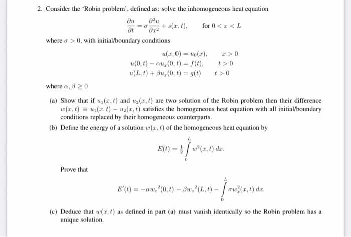 2. Consider the 'Robin problem', defined as: solve the inhomogeneous heat equation
u
+ s(r, t),
du
for 0 <z < L
where o > 0, with initial/boundary conditions
u(r,0) = uo(r),
I>0
u(0, t) – au, (0, t) = f(t),
u(L, t) + Bu, (0, t) = g(t)
t>0
t>0
where a, 320
(a) Show that if u (z, t) and u2(r, t) are two solution of the Robin problem then their difference
w(r, t) = u(x, t) – uz(r, t) satisfies the homogeneous heat equation with all initial/boundary
conditions replaced by their homogeneous counterparts.
(b) Define the energy of a solution w(r, t) of the homogeneous heat equation by
E(t) = ! | w*(x, t) dr.
Prove that
E'() = -aw,"(0,t) - Bu,"(L, t) - ow(a,t) dr.
(c) Deduce that w(r, t) as defined in part (a) must vanish identically so the Robin problem has a
unique solution.
