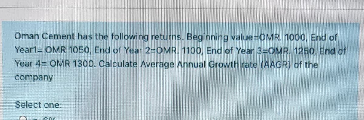 Oman Cement has the following returns. Beginning value%3DOMR. 1000, End of
Year1= OMR 1050, End of Year 2-OMR. 1100, End of Year 3=OMR. 1250, End of
Year 4= OMR 1300. Calculate Average Annual Growth rate (AAGR) of the
company
Select one:
