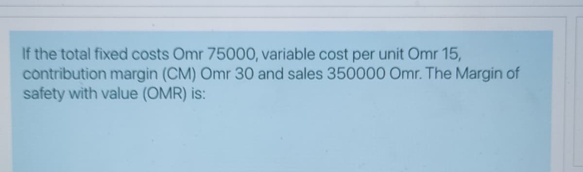 If the total fixed costs Omr 75000, variable cost per unit Omr 15,
contribution margin (CM) Omr 30 and sales 350000 Omr. The Margin of
safety with value (OMR) is:

