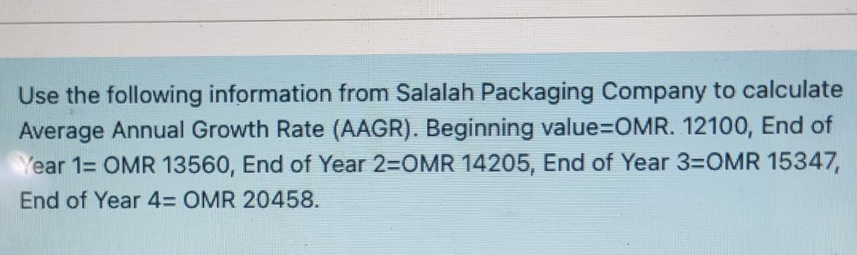 Use the following information from Salalah Packaging Company to calculate
Average Annual Growth Rate (AAGR). Beginning value=DOMR. 12100, End of
Year 1= OMR 13560, End of Year 2-OMR 14205, End of Year 3=OMR 15347,
End of Year 4= OMR 20458.
