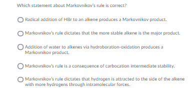Which statement about Markovnikov's rule is correct?
Radical addition of HBr to an alkene produces a Markovnikov product.
Markovnikov's rule dictates that the more stable alkene is the major product.
Addition of water to alkenes via hydroboration-oxidation produces a
Markovnikov product.
O Markovnikov's rule is a consequence of carbocation intermediate stability.
Markovnikov's rule dictates that hydrogen is attracted to the side of the alkene
with more hydrogens through intramolecular forces.
