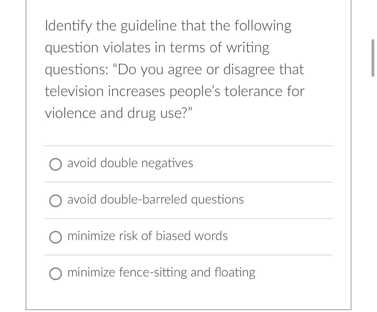 Identify the guideline that the following
question violates in terms of writing
questions: “Do you agree or disagree that
television increases people's tolerance for
violence and drug use?"
O avoid double negatives
O avoid double-barreled questions
minimize risk of biased words
O minimize fence-sitting and floating.