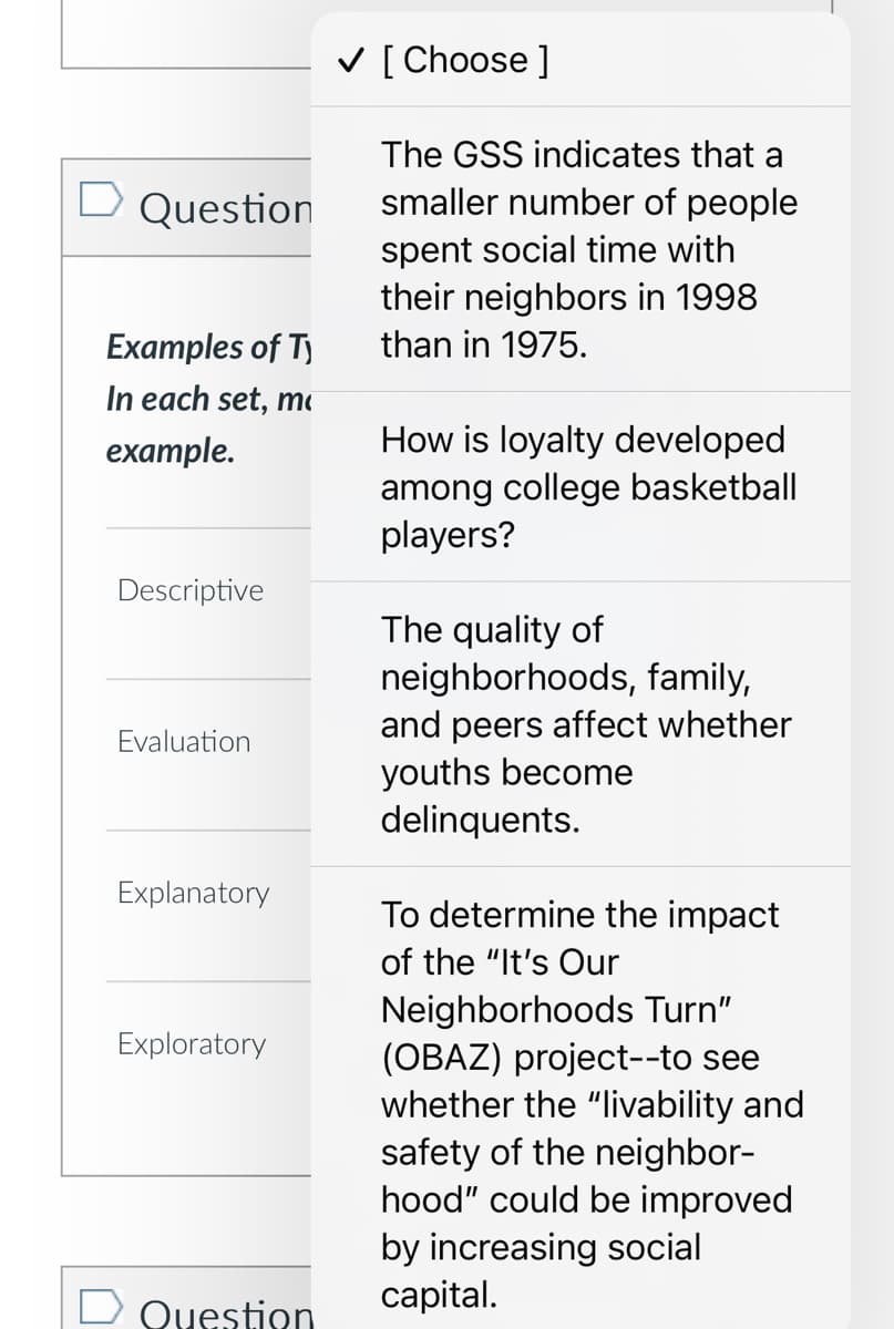 □ Question
Examples of Ty
In each set, m
example.
Descriptive
Evaluation
Explanatory
Exploratory
Question
✓ [ Choose ]
The GSS indicates that a
smaller number of people
spent social time with
their neighbors in 1998
than in 1975.
How is loyalty developed
among college basketball
players?
The quality of
neighborhoods, family,
and peers affect whether
youths become
delinquents.
To determine the impact
of the "It's Our
Neighborhoods Turn"
(OBAZ) project--to see
whether the "livability and
safety of the neighbor-
hood" could be improved
by increasing social
capital.