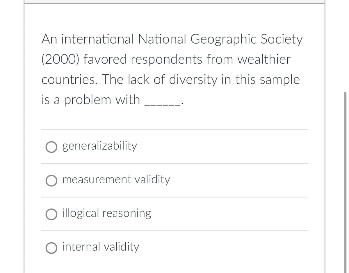 An international National Geographic Society
(2000) favored respondents from wealthier
countries. The lack of diversity in this sample
is a problem with
O generalizability
measurement validity
illogical reasoning
O internal validity