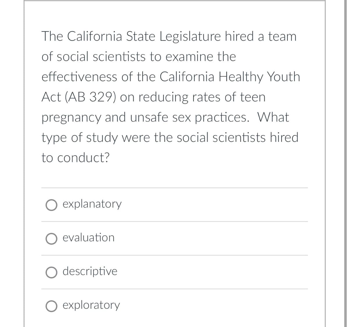 The California State Legislature hired a team
of social scientists to examine the
effectiveness of the California Healthy Youth
Act (AB 329) on reducing rates of teen
pregnancy and unsafe sex practices. What
type of study were the social scientists hired
to conduct?
explanatory
O evaluation
descriptive
exploratory