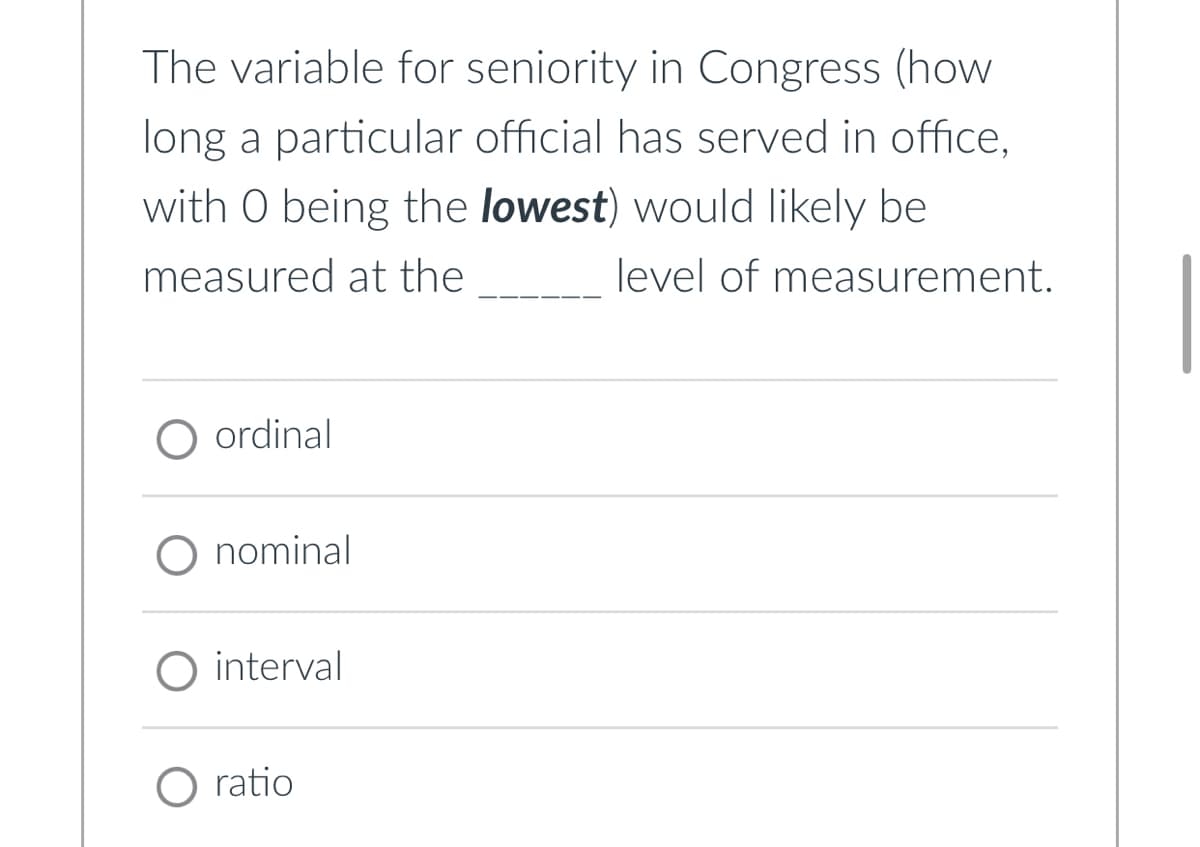 The variable for seniority in Congress (how
long a particular official has served in office,
with O being the lowest) would likely be
measured at the
level of measurement.
○ ordinal
O nominal
O interval
O ratio