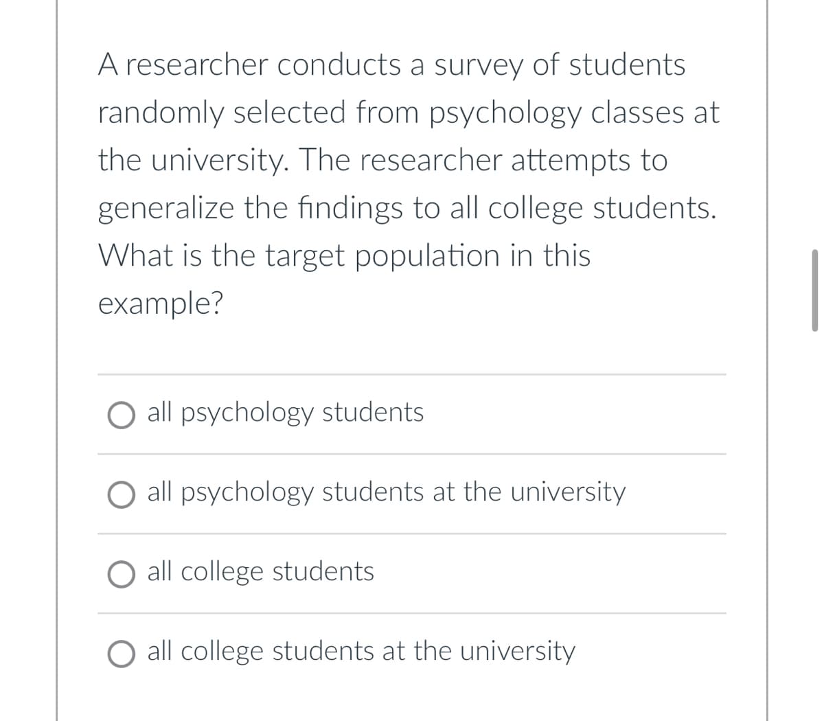 A researcher conducts a survey of students
randomly selected from psychology classes at
the university. The researcher attempts to
generalize the findings to all college students.
What is the target population in this
example?
O all psychology students
all psychology students at the university
O all college students
all college students at the university