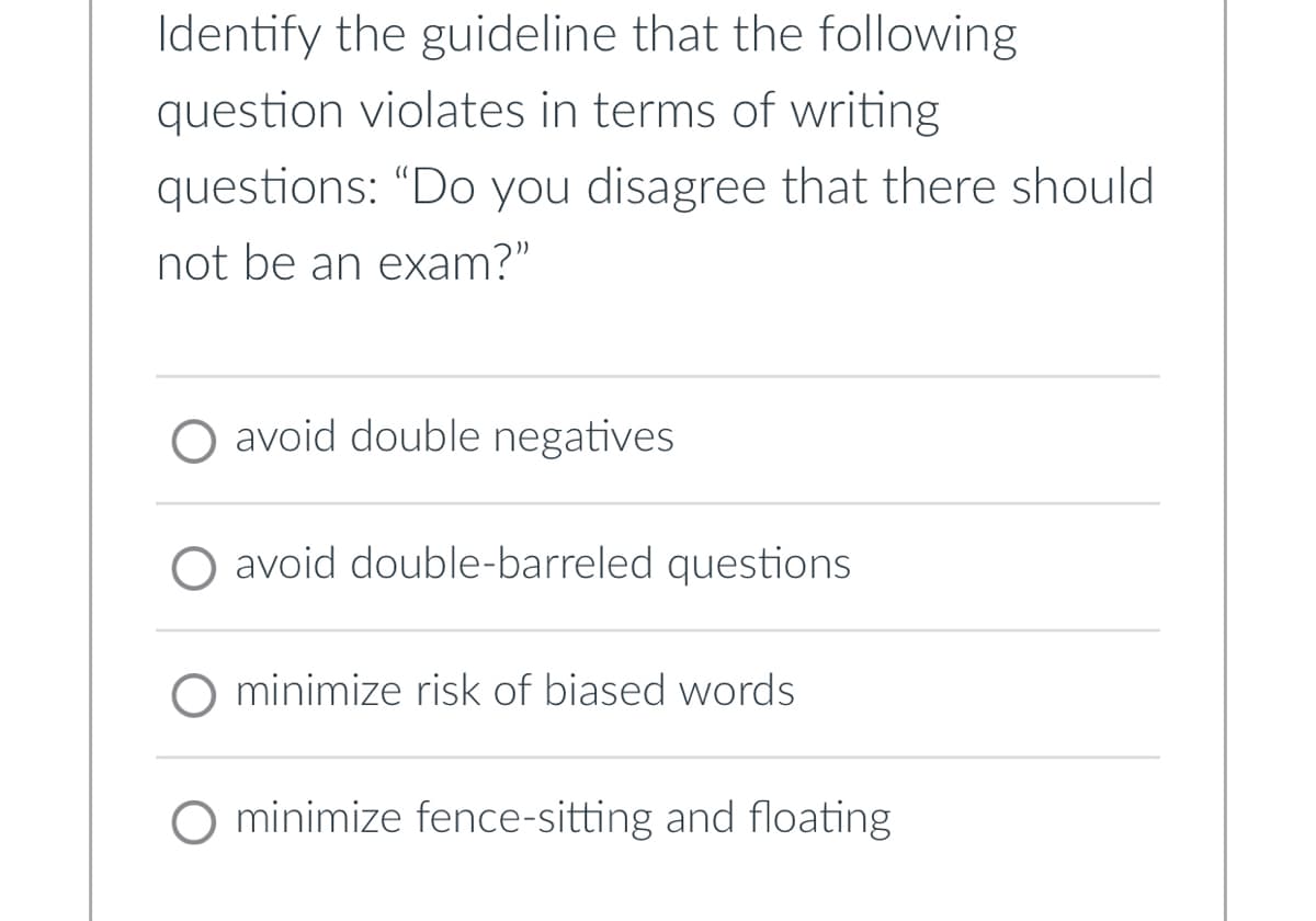 Identify the guideline that the following
question violates in terms of writing
questions: "Do you disagree that there should
not be an exam?"
O avoid double negatives
avoid double-barreled questions
minimize risk of biased words
minimize fence-sitting and floating