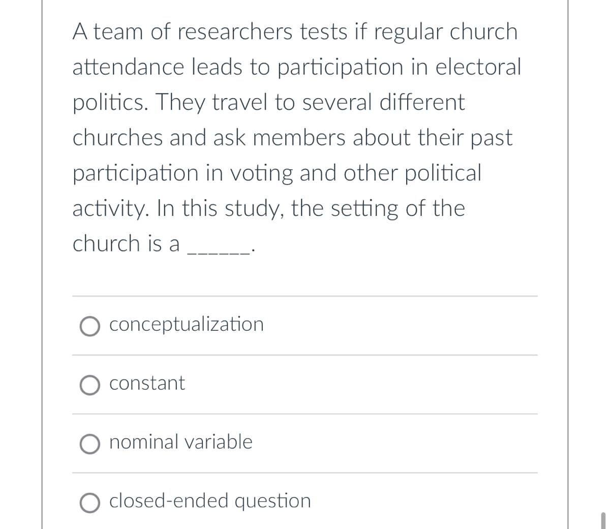A team of researchers tests if regular church
attendance leads to participation in electoral
politics. They travel to several different
churches and ask members about their past
participation in voting and other political
activity. In this study, the setting of the
church is a
conceptualization
constant
nominal variable
O closed-ended question