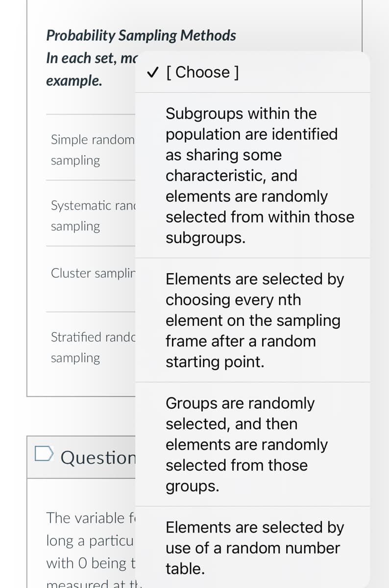 Probability Sampling Methods
In each set, mc
example.
Simple random
sampling
✓ [ Choose ]
Subgroups within the
population are identified
as sharing some
characteristic, and
elements are randomly
Systematic ran
sampling
selected from within those
subgroups.
Cluster samplir
Elements are selected by
choosing every nth
element on the sampling
Stratified randc
frame after a random
sampling
□ Question
The variable f
long a particu
with O being t
measured at th
starting point.
Groups are randomly
selected, and then
elements are randomly
selected from those
groups.
Elements are selected by
use of a random number
table.