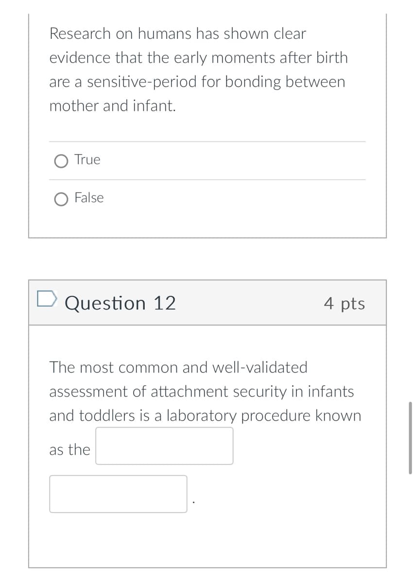Research on humans has shown clear
evidence that the early moments after birth
are a sensitive-period for bonding between
mother and infant.
True
False
Question 12
4 pts
The most common and well-validated
assessment of attachment security in infants
and toddlers is a laboratory procedure known
as the