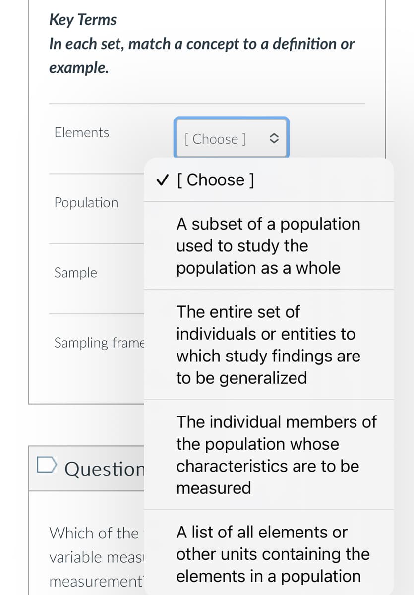 Key Terms
In each set, match a concept to a definition or
example.
Elements
[Choose ]
Population
Sample
Sampling frame
Question
Which of the
variable meas
measurement
✓ [ Choose ]
A subset of a population
used to study the
population as a whole
The entire set of
individuals or entities to
which study findings are
to be generalized
The individual members of
the population whose
characteristics are to be
measured
A list of all elements or
other units containing the
elements in a population
