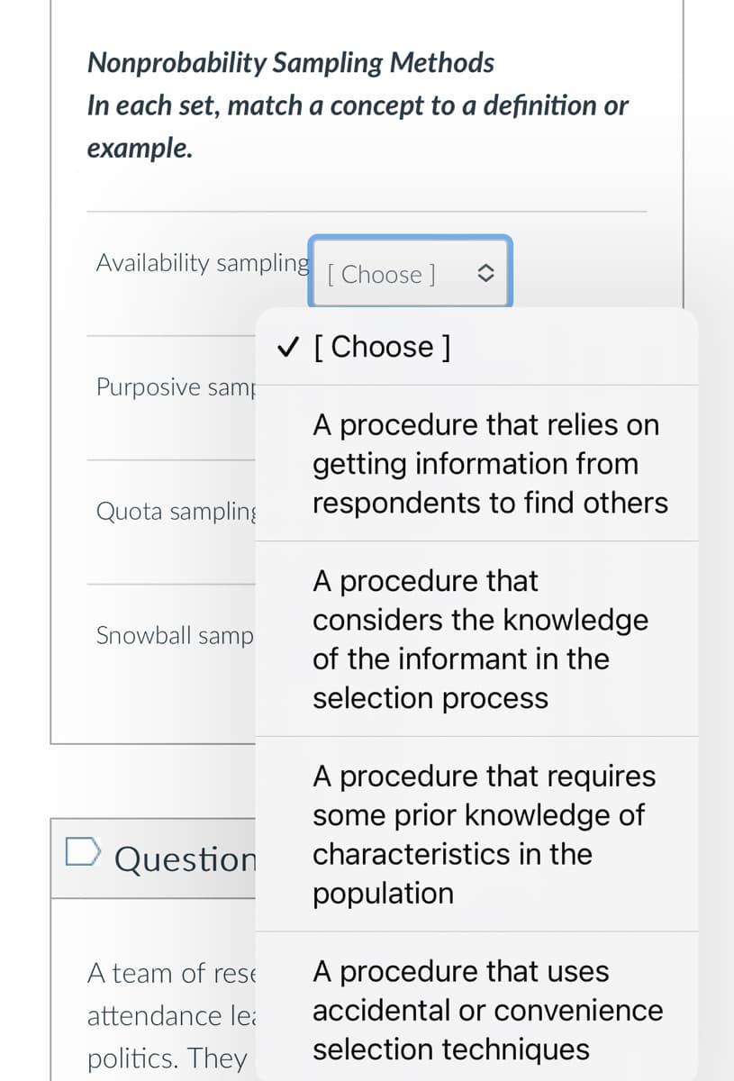 Nonprobability Sampling Methods
In each set, match a concept to a definition or
example.
Availability sampling [Choose ]
Purposive samp
Quota sampling
Snowball samp
☐ Question
A team of res
attendance le
politics. They
✓ [Choose ]
A procedure that relies on
getting information from
respondents to find others
A procedure that
considers the knowledge
of the informant in the
selection process
A procedure that requires
some prior knowledge of
characteristics in the
population
A procedure that uses
accidental or convenience
selection techniques