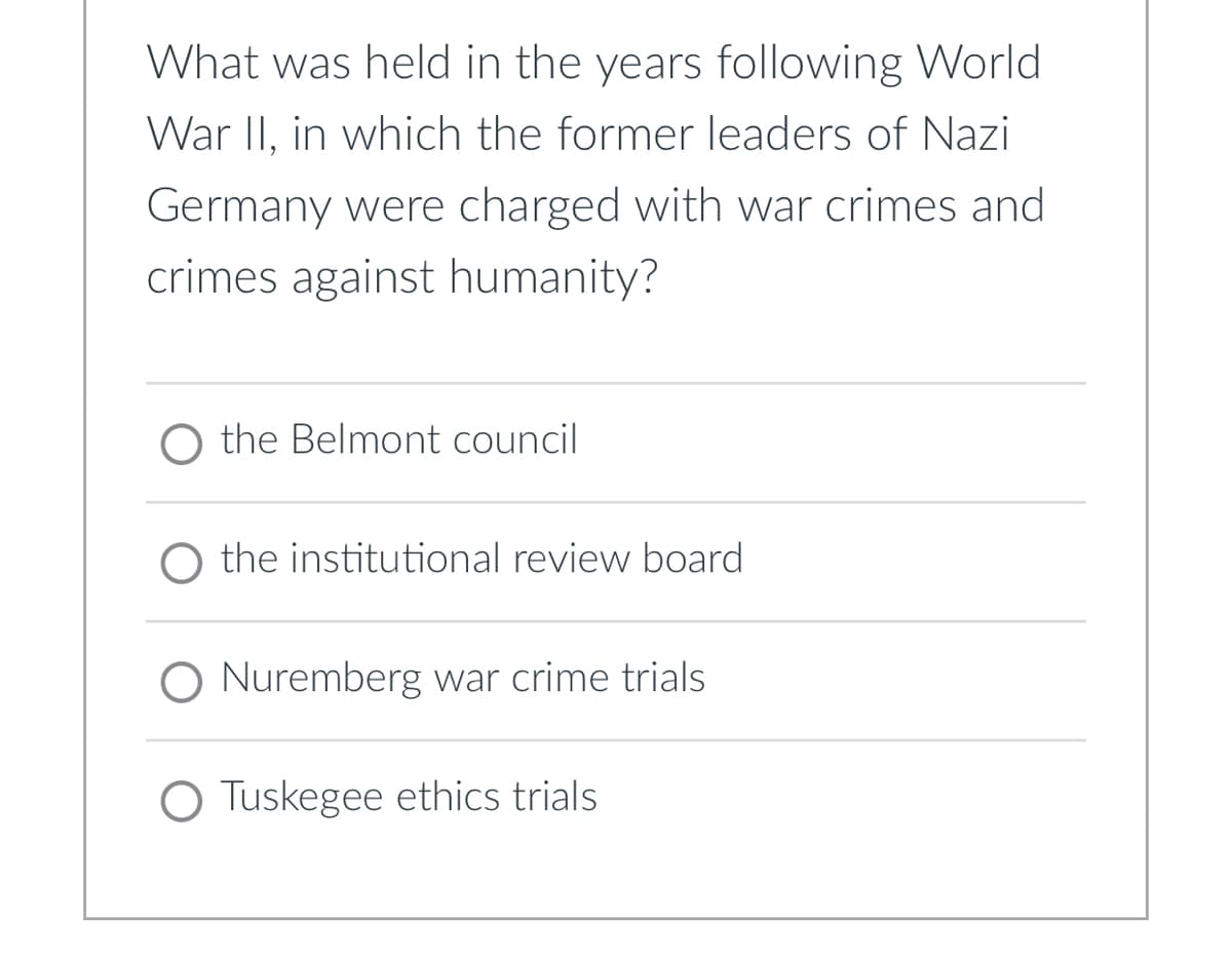 What was held in the years following World
War II, in which the former leaders of Nazi
Germany were charged with war crimes and
crimes against humanity?
the Belmont council
the institutional review board
O Nuremberg war crime trials
O Tuskegee ethics trials.
