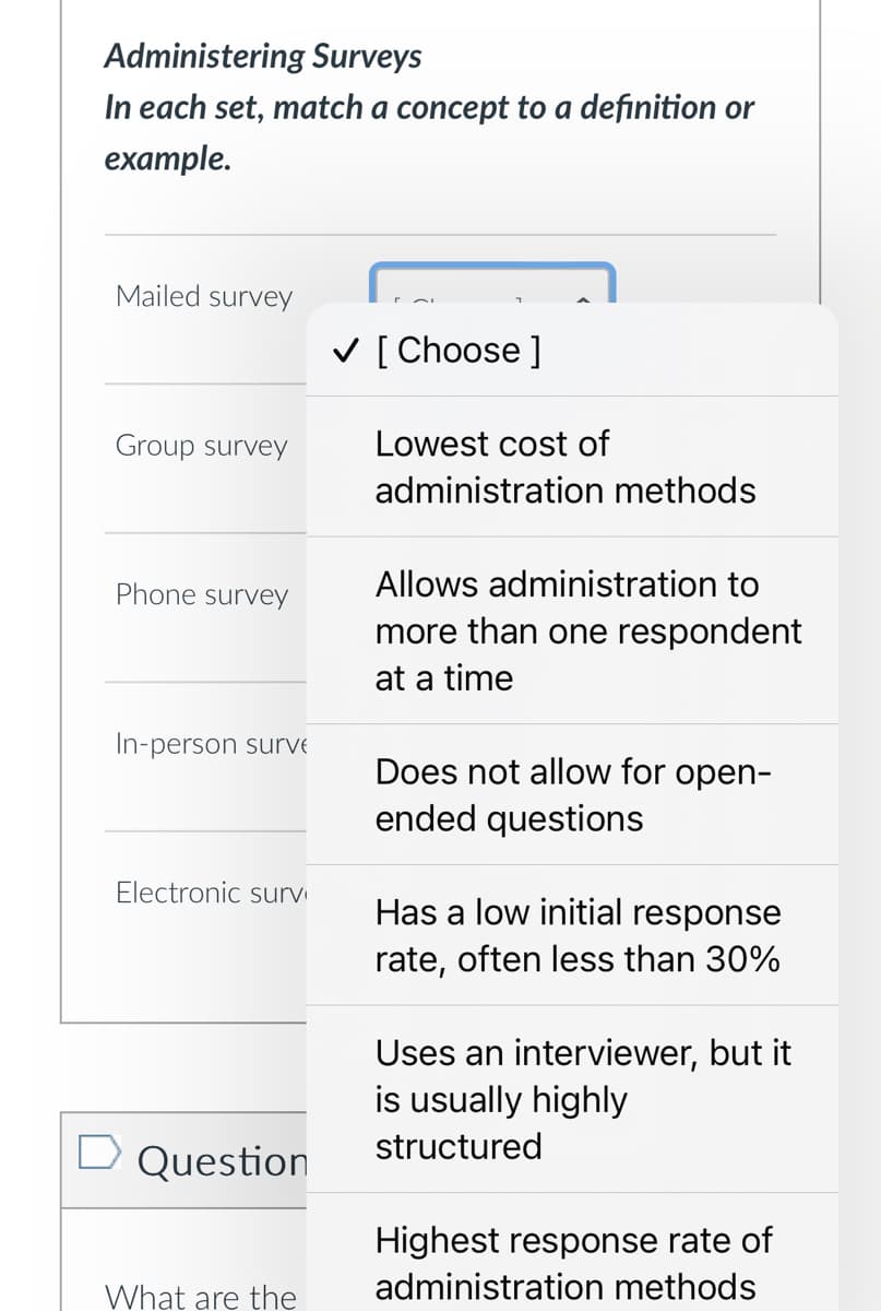 Administering Surveys
In each set, match a concept to a definition or
example.
Mailed survey
✓ [Choose ]
Group survey
Lowest cost of
administration methods
Allows administration to
Phone survey
more than one respondent
at a time
In-person surve
Does not allow for open-
ended questions
Electronic surv
Has a low initial response
rate, often less than 30%
□ Question
What are the
Uses an interviewer, but it
is usually highly
structured
Highest response rate of
administration methods