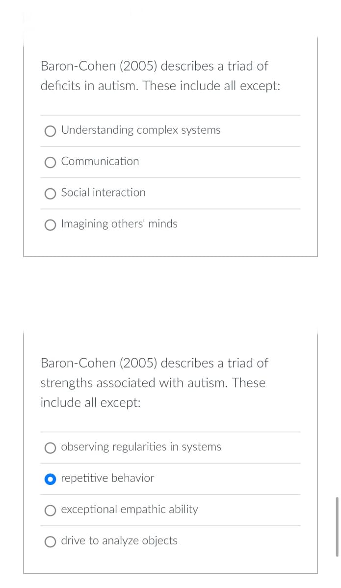 Baron-Cohen (2005) describes a triad of
deficits in autism. These include all except:
O Understanding complex systems
Communication
Social interaction
O Imagining others' minds
Baron-Cohen (2005) describes a triad of
strengths associated with autism. These
include all except:
observing regularities in systems
O repetitive behavior
exceptional empathic ability
drive to analyze objects