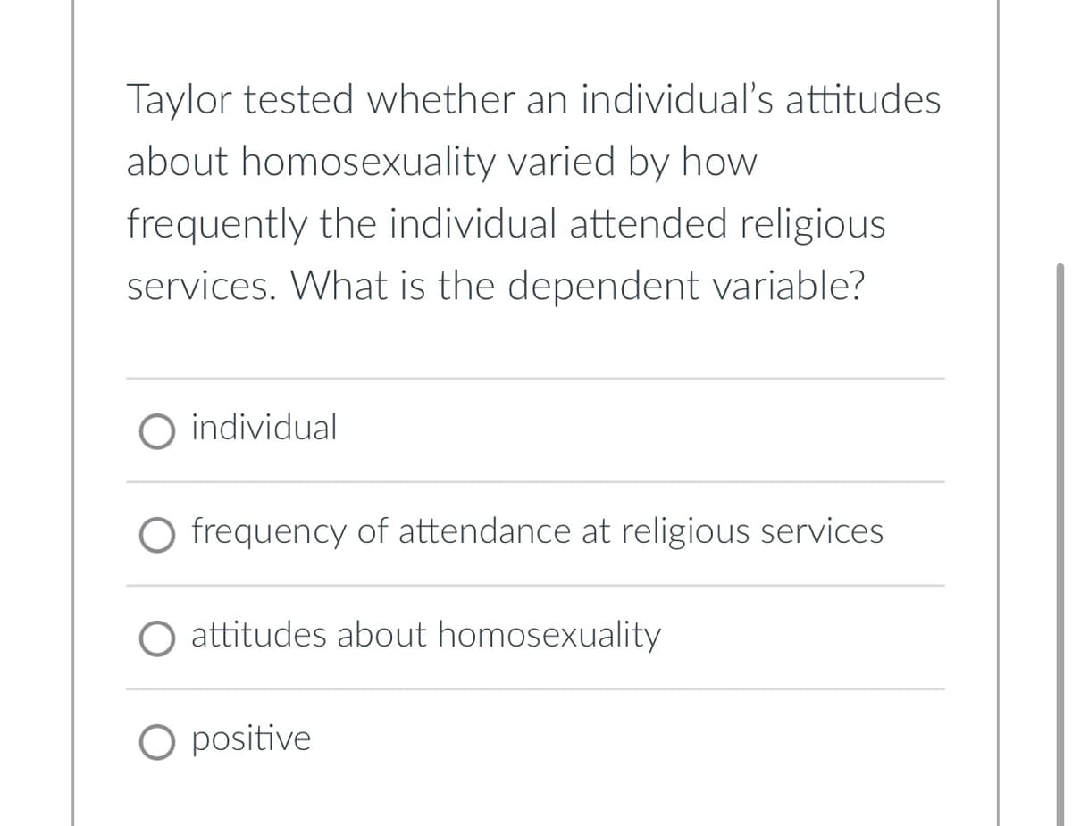 Taylor tested whether an individual's attitudes
about homosexuality varied by how
frequently the individual attended religious
services. What is the dependent variable?
individual
O frequency of attendance at religious services
attitudes about homosexuality
O positive