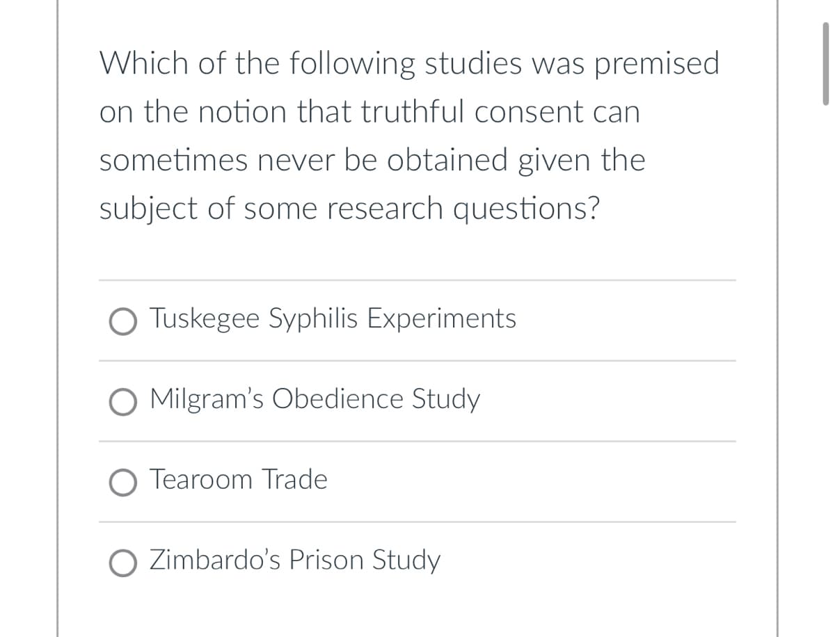 Which of the following studies was premised
on the notion that truthful consent can
sometimes never be obtained given the
subject of some research questions?
O Tuskegee Syphilis Experiments
O Milgram's Obedience Study
Tearoom Trade
O Zimbardo's Prison Study.
