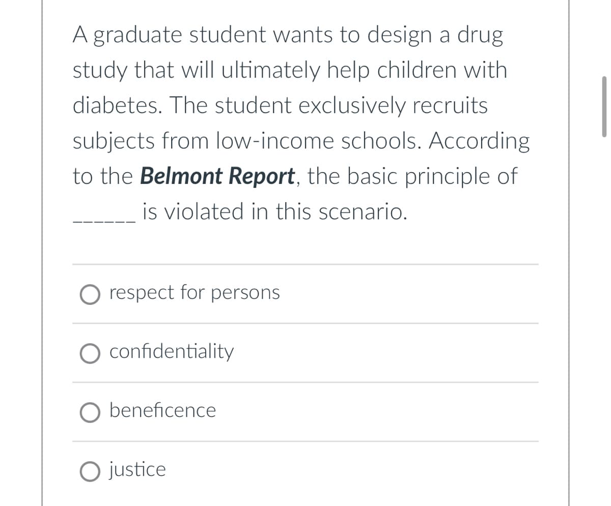 A graduate student wants to design a drug
study that will ultimately help children with
diabetes. The student exclusively recruits
subjects from low-income schools. According
to the Belmont Report, the basic principle of
is violated in this scenario.
respect for persons
O confidentiality
O beneficence
O justice