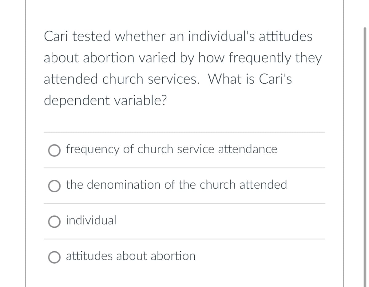 Cari tested whether an individual's attitudes
about abortion varied by how frequently they
attended church services. What is Cari's
dependent variable?
frequency of church service attendance
the denomination of the church attended
O individual
O attitudes about abortion