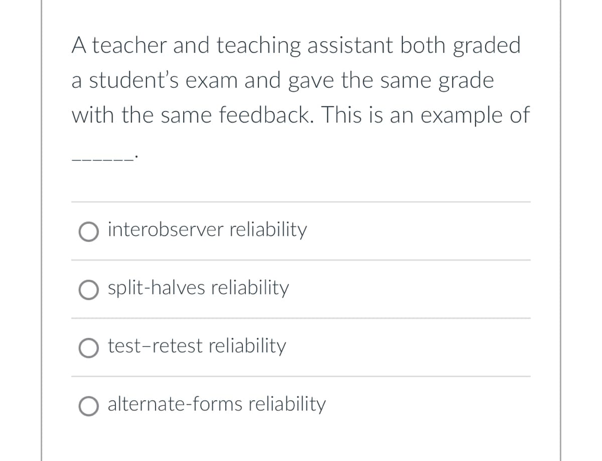A teacher and teaching assistant both graded
a student's exam and gave the same grade
with the same feedback. This is an example of
O interobserver reliability
split-halves reliability
○ test-retest reliability
O alternate-forms reliability