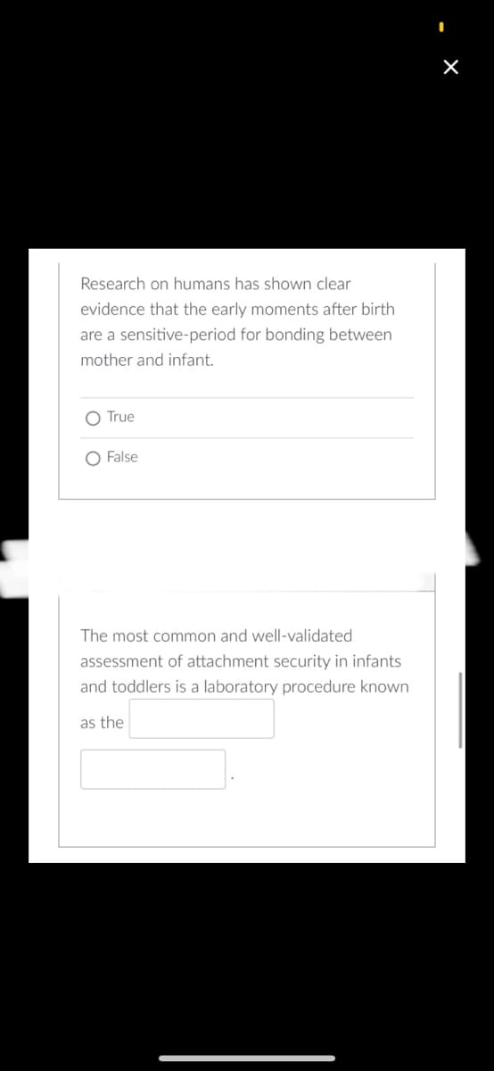 Research on humans has shown clear
evidence that the early moments after birth
are a sensitive-period for bonding between
mother and infant.
True
O False
The most common and well-validated
assessment of attachment security in infants
and toddlers is a laboratory procedure known
as the
I
×