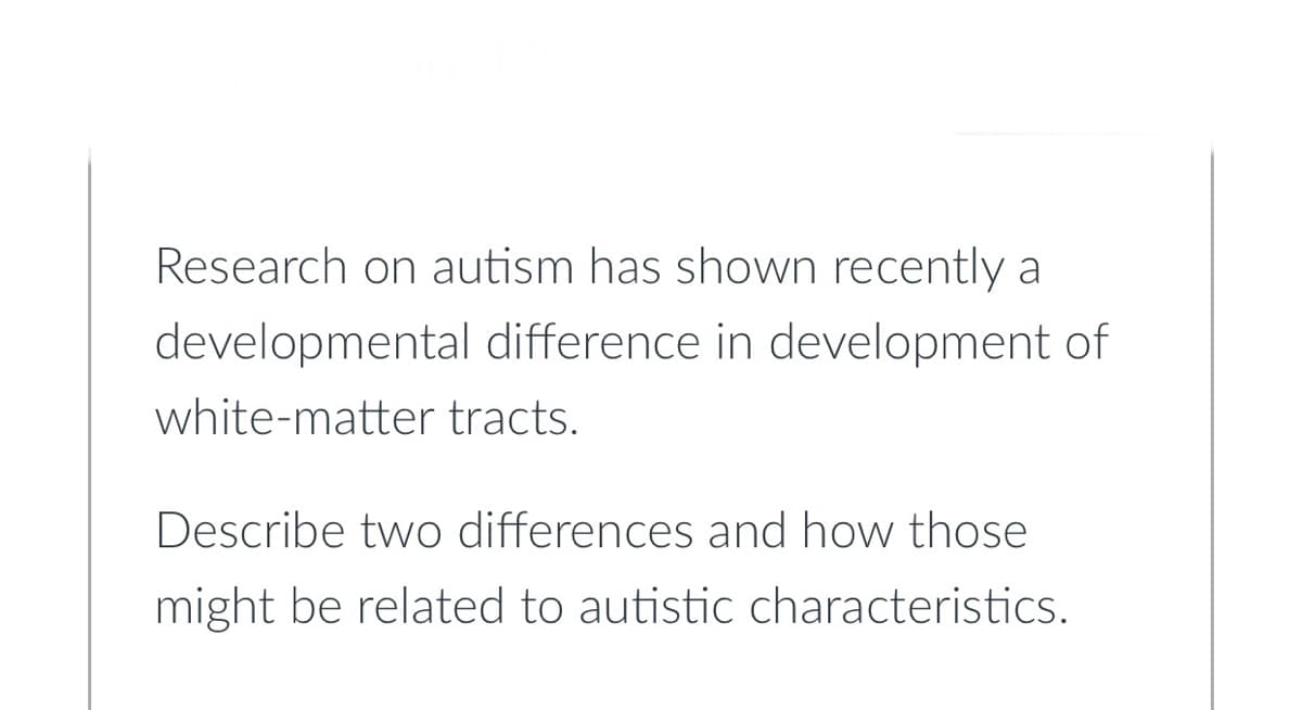 Research on autism has shown recently a
developmental difference in development of
white-matter tracts.
Describe two differences and how those
might be related to autistic characteristics.