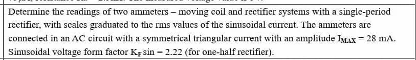 Determine the readings of two ammeters – moving coil and rectifier systems with a single-period
rectifier, with scales graduated to the rms values of the sinusoidal current. The ammeters are
connected in an AC circuit with a symmetrical triangular current with an amplitude IMAX = 28 mA.
Sinusoidal voltage form factor KF sin = 2.22 (for one-half rectifier).
