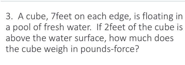 3. A cube, 7feet on each edge, is floating in
a pool of fresh water. If 2feet of the cube is
above the water surface, how much does
the cube weigh in pounds-force?
