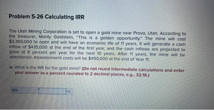 Problem 5-26 Calculating IRR
The Utah Mining Corporation is set to open a gold mine near Provo, Utah. According to
the treasurer, Monty Goldstein, "This is a golden opportunity." The mine will cost
$3,300,000 to open and will have an economic life of 11 years. It will generate a cash
inflow of $435,000 at the end of the first year, and the cash inflows are projected to
grow at 8 percent per year for the next 10 years. After 11 years, the mine will be
abandoned. Abandonment costs will be $490,000 at the end of Year 11.
a. What is the IRR for the gold mine? (Do not round Intermediate calculations and enter
your answer as a percent rounded to 2 decimal places, e.g., 32.16.)
IRR
%