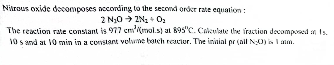 Nitrous oxide decomposes according to the second order rate equation :
2 N₂O2N₂ + O₂
The reaction rate constant is 977 cm³/(mol.s) at 895ºC. Calculate the fraction decomposed at Is.
10 s and at 10 min in a constant volume batch reactor. The initial pr (all N₂O) is I atm.