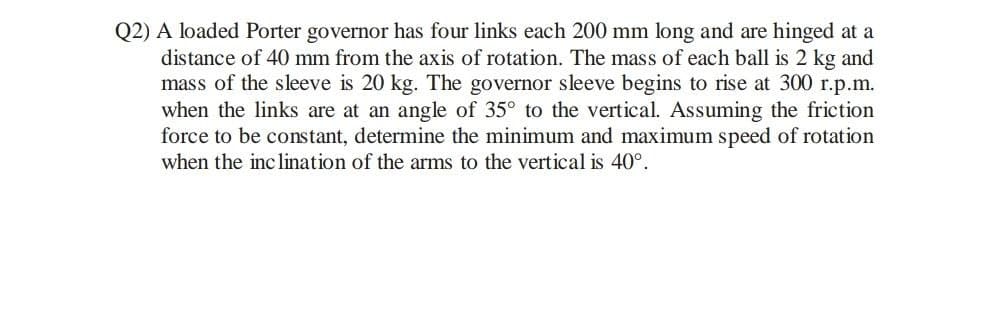 Q2) A loaded Porter governor has four links each 200 mm long and are hinged at a
distance of 40 mm from the axis of rotation. The mass of each ball is 2 kg and
mass of the sleeve is 20 kg. The governor sleeve begins to rise at 300 r.p.m.
when the links are at an angle of 35° to the vertical. Assuming the friction
force to be constant, determine the minimum and maximum speed of rotation
when the inc lination of the arms to the vertical is 40°.
