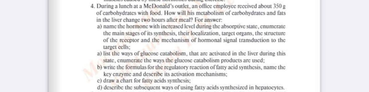 4. During a lunch at a McDonald's outlet, an office employce received about 350 g
of carbohydrates with food. How will his metabolism of carbohydrates and fats
in the liver change two hours after meal? For answer:
a) name the hormone with increased level during the absorptive state, enumerate
the main stages of its synthesis, their localization, target organs, the structure
of the receptor and the mechanism of hormonal signal transduction to the
target cells;
a) list the ways of glucose catabolism, that are activated in the liver during this
state, enumerate the ways the glucose catabolism products are used;
b) write the formulas for the regulatory reaction of fatty acid synthesis, name the
key enzyme and describe its activation mechanisms;
c) draw a chart for fatty acids synthesis;
d) describe the subscquent ways of using fatty acids synthesized in hepatocytes.

