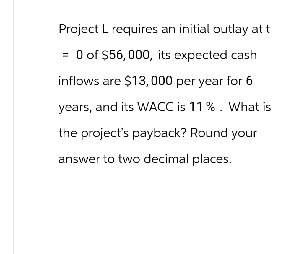 Project L requires an initial outlay at t
= 0 of $56, 000, its expected cash
inflows are $13,000 per year for 6
years, and its WACC is 11 %. What is
the project's payback? Round your
answer to two decimal places.