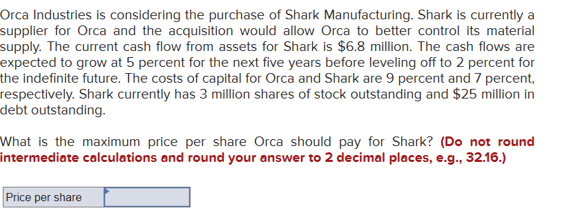 Orca Industries is considering the purchase of Shark Manufacturing. Shark is currently a
supplier for Orca and the acquisition would allow Orca to better control its material
supply. The current cash flow from assets for Shark is $6.8 million. The cash flows are
expected to grow at 5 percent for the next five years before leveling off to 2 percent for
the indefinite future. The costs of capital for Orca and Shark are 9 percent and 7 percent,
respectively. Shark currently has 3 million shares of stock outstanding and $25 million in
debt outstanding.
What is the maximum price per share Orca should pay for Shark? (Do not round
intermediate calculations and round your answer to 2 decimal places, e.g., 32.16.)
Price per share