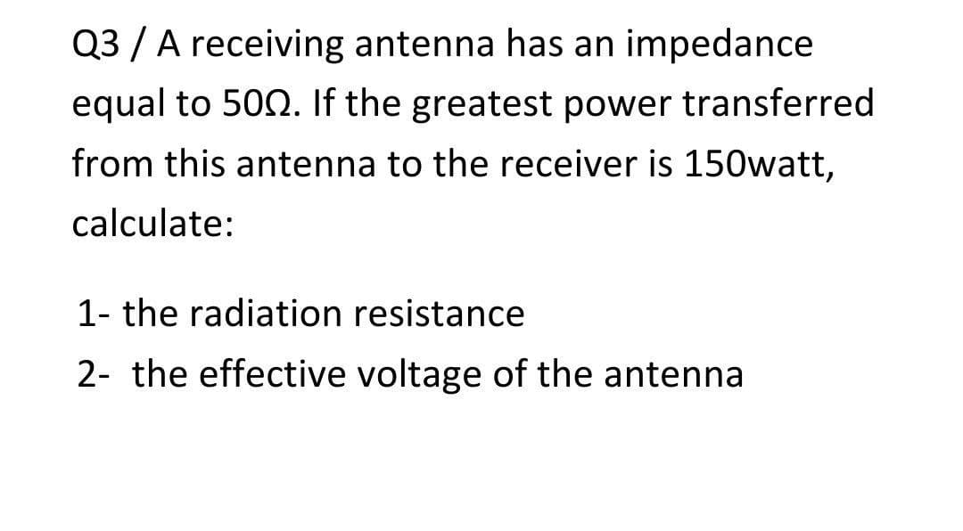 Q3 / A receiving antenna has an impedance
equal to 502. If the greatest power transferred
from this antenna to the receiver is 150watt,
calculate:
1- the radiation resistance
2- the effective voltage of the antenna
