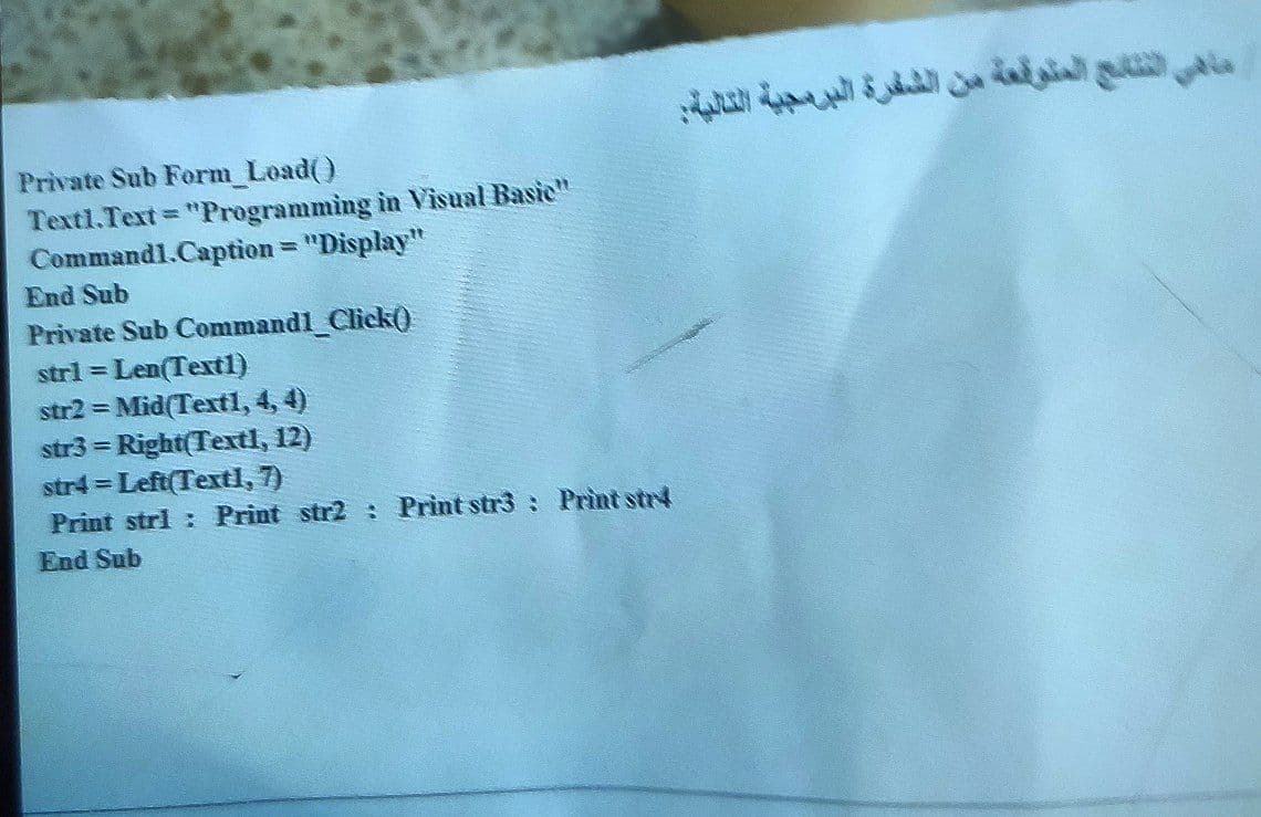 Private Sub Form_Load()
Textl.Text "Programming in Visual Basic"
Commandl.Caption = "Display"
End Sub
Private Sub Commandl_Click()
strl = Len(Textl)
str2 = Mid(Textl, 4, 4)
str3 = Right(Textl, 12)
str4 = Left(Textl, 7)
Print strl: Print str2
End Sub
%3D
Print str3 : Print str4
