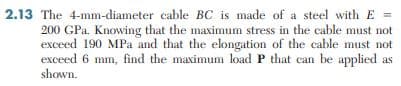 2.13 The 4-mm-diameter cable BC is made of a steel with E =
200 GPa. Knowing that the maximum stress in the cable must not
exceed 190 MPa and that the elongation of the cable must not
exceed 6 mm, find the maximum load P that can be applied as
shown.
