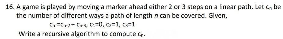 16. A game is played by moving a marker ahead either 2 or 3 steps on a linear path. Let cn be
the number of different ways a path of length n can be covered. Given,
Cn =Cn-2 + Cn-3, C1=0, c2=1, C3=1
Write a recursive algorithm to compute cn.
